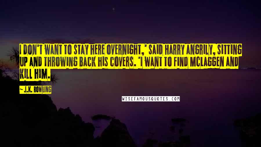 J.K. Rowling Quotes: I don't want to stay here overnight,' said Harry angrily, sitting up and throwing back his covers. 'I want to find McLaggen and kill him.