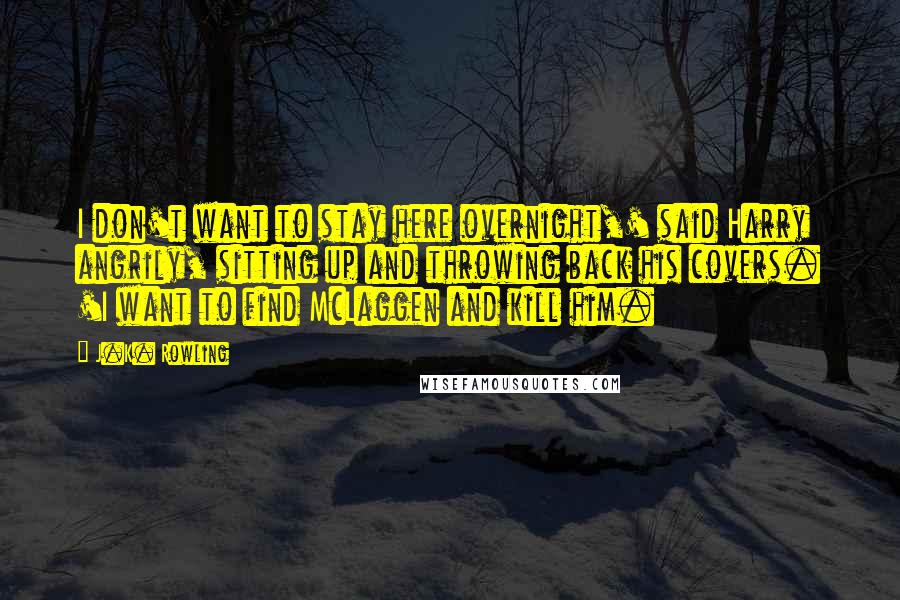 J.K. Rowling Quotes: I don't want to stay here overnight,' said Harry angrily, sitting up and throwing back his covers. 'I want to find McLaggen and kill him.