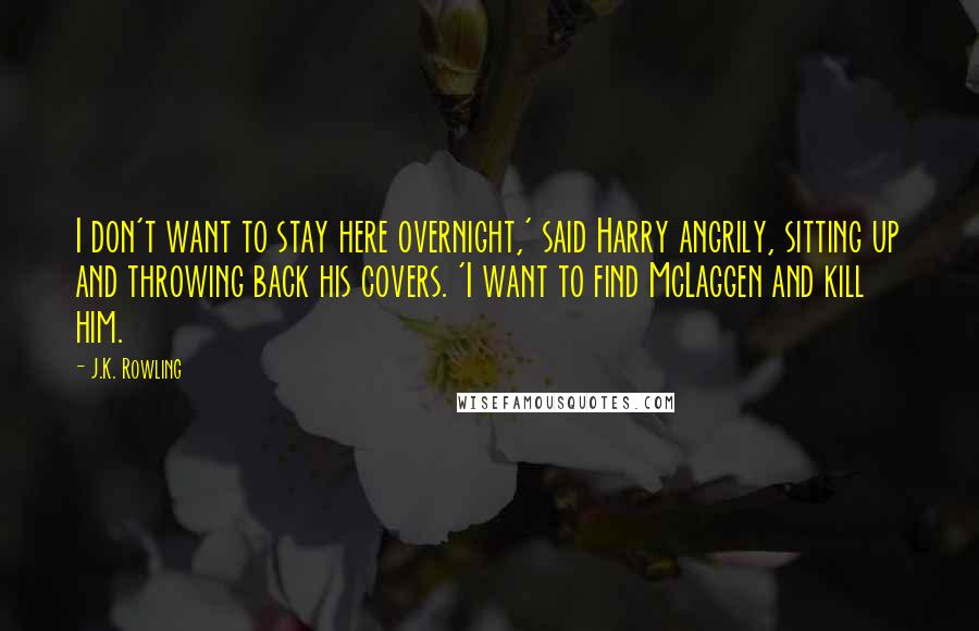 J.K. Rowling Quotes: I don't want to stay here overnight,' said Harry angrily, sitting up and throwing back his covers. 'I want to find McLaggen and kill him.