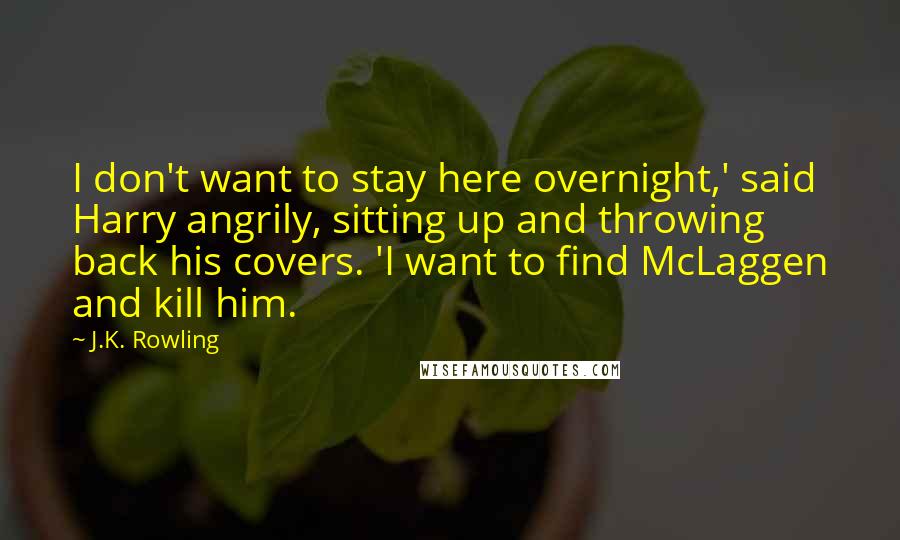 J.K. Rowling Quotes: I don't want to stay here overnight,' said Harry angrily, sitting up and throwing back his covers. 'I want to find McLaggen and kill him.