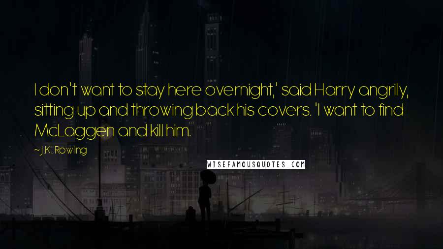 J.K. Rowling Quotes: I don't want to stay here overnight,' said Harry angrily, sitting up and throwing back his covers. 'I want to find McLaggen and kill him.