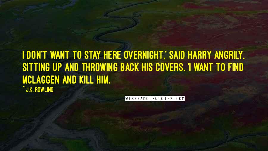 J.K. Rowling Quotes: I don't want to stay here overnight,' said Harry angrily, sitting up and throwing back his covers. 'I want to find McLaggen and kill him.