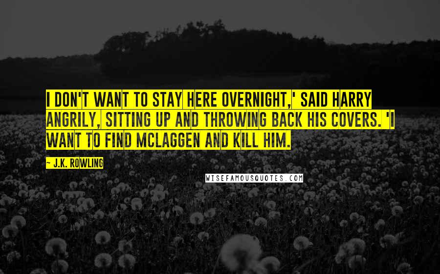 J.K. Rowling Quotes: I don't want to stay here overnight,' said Harry angrily, sitting up and throwing back his covers. 'I want to find McLaggen and kill him.