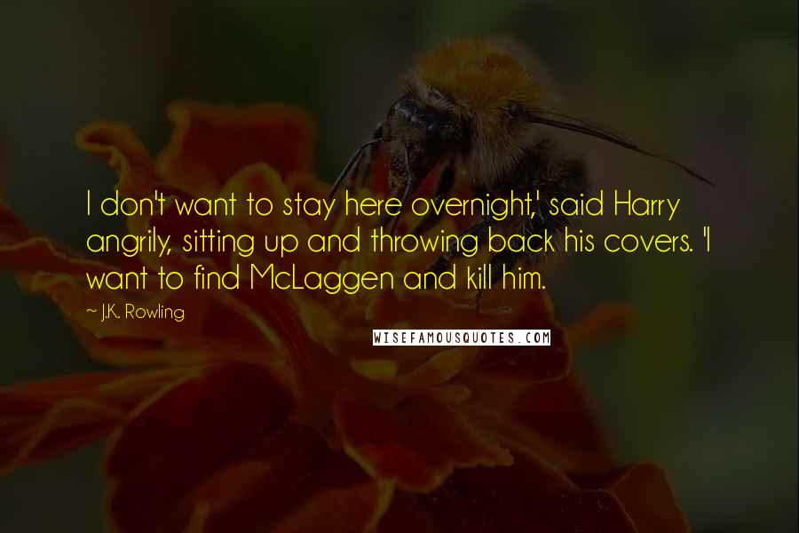 J.K. Rowling Quotes: I don't want to stay here overnight,' said Harry angrily, sitting up and throwing back his covers. 'I want to find McLaggen and kill him.