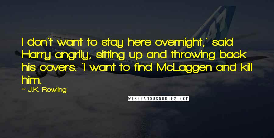 J.K. Rowling Quotes: I don't want to stay here overnight,' said Harry angrily, sitting up and throwing back his covers. 'I want to find McLaggen and kill him.