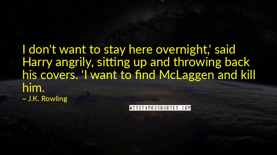 J.K. Rowling Quotes: I don't want to stay here overnight,' said Harry angrily, sitting up and throwing back his covers. 'I want to find McLaggen and kill him.