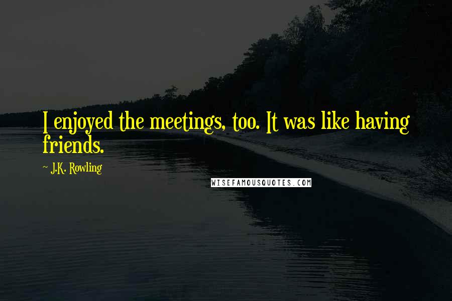 J.K. Rowling Quotes: I enjoyed the meetings, too. It was like having friends.