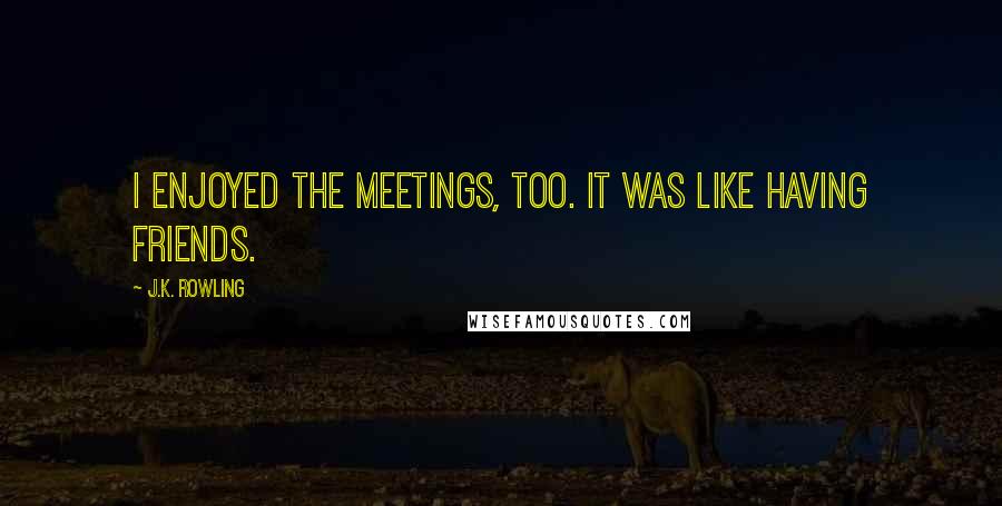 J.K. Rowling Quotes: I enjoyed the meetings, too. It was like having friends.