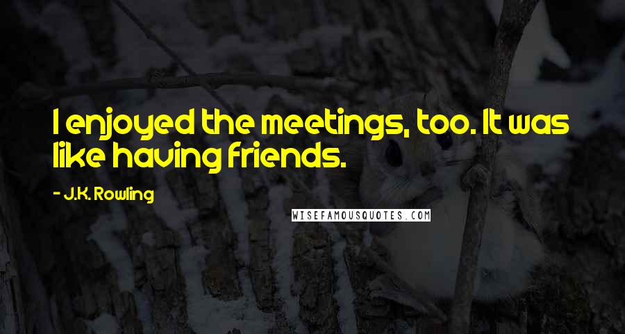 J.K. Rowling Quotes: I enjoyed the meetings, too. It was like having friends.