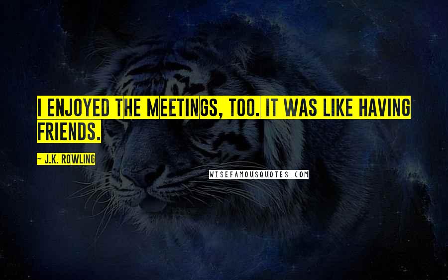 J.K. Rowling Quotes: I enjoyed the meetings, too. It was like having friends.