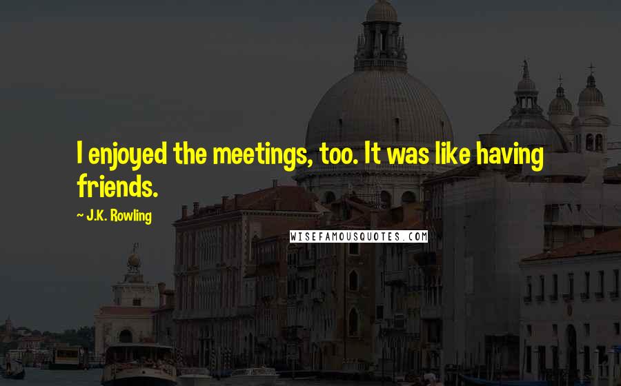 J.K. Rowling Quotes: I enjoyed the meetings, too. It was like having friends.