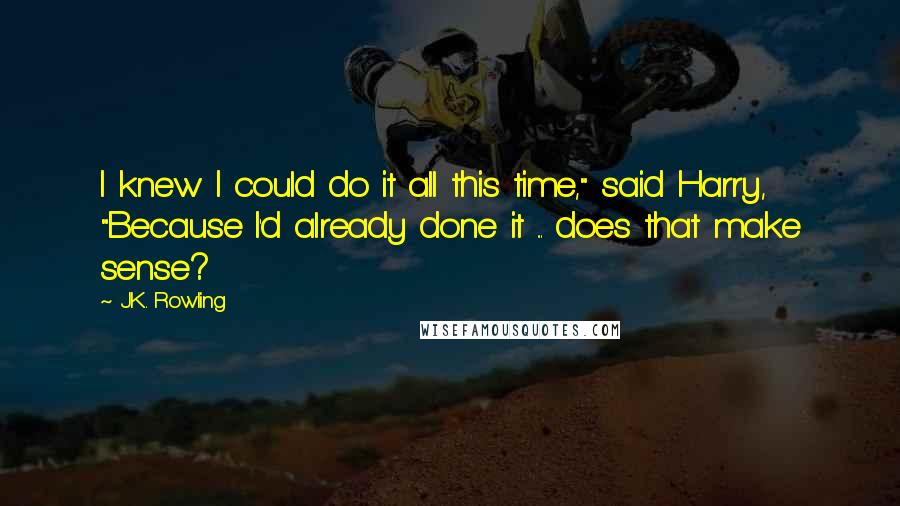 J.K. Rowling Quotes: I knew I could do it all this time," said Harry, "Because I'd already done it ... does that make sense?