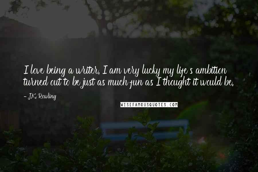 J.K. Rowling Quotes: I love being a writer. I am very lucky my life's ambition turned out to be just as much fun as I thought it would be.