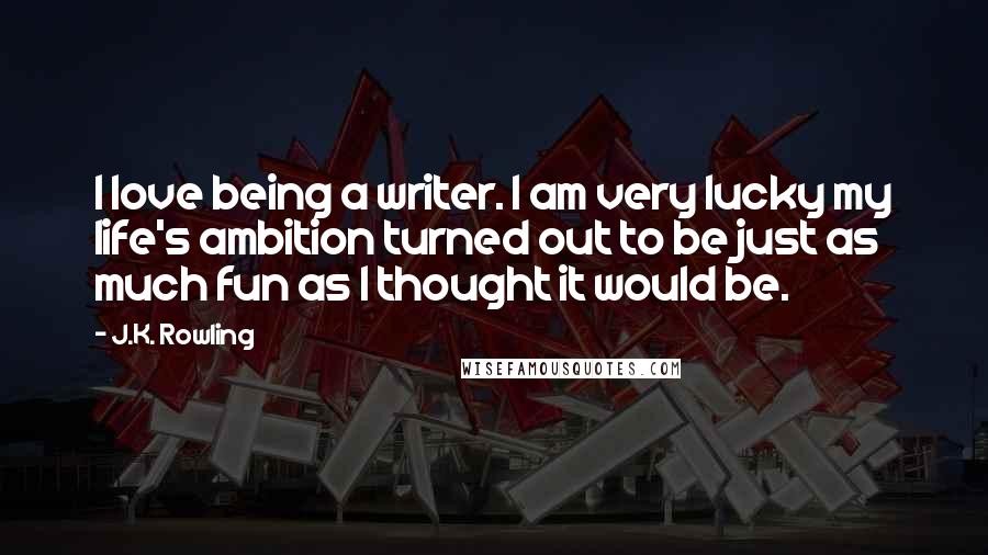 J.K. Rowling Quotes: I love being a writer. I am very lucky my life's ambition turned out to be just as much fun as I thought it would be.