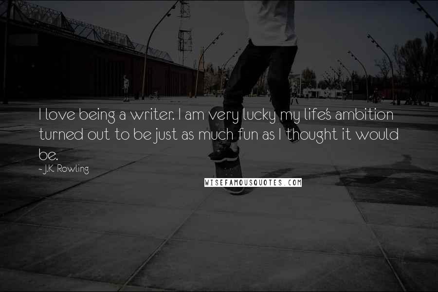 J.K. Rowling Quotes: I love being a writer. I am very lucky my life's ambition turned out to be just as much fun as I thought it would be.