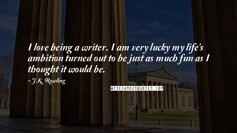 J.K. Rowling Quotes: I love being a writer. I am very lucky my life's ambition turned out to be just as much fun as I thought it would be.