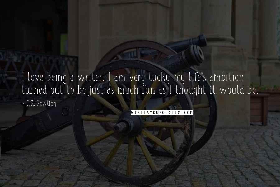 J.K. Rowling Quotes: I love being a writer. I am very lucky my life's ambition turned out to be just as much fun as I thought it would be.