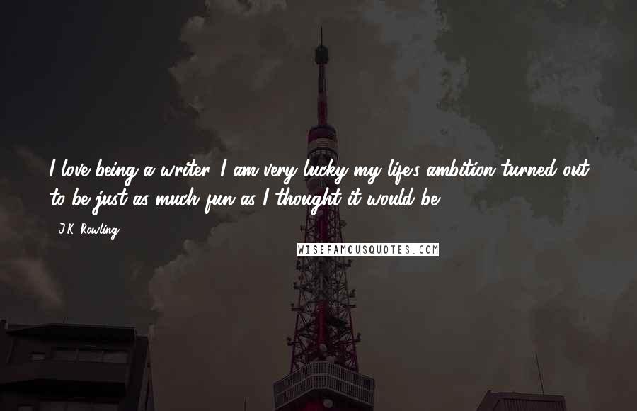 J.K. Rowling Quotes: I love being a writer. I am very lucky my life's ambition turned out to be just as much fun as I thought it would be.