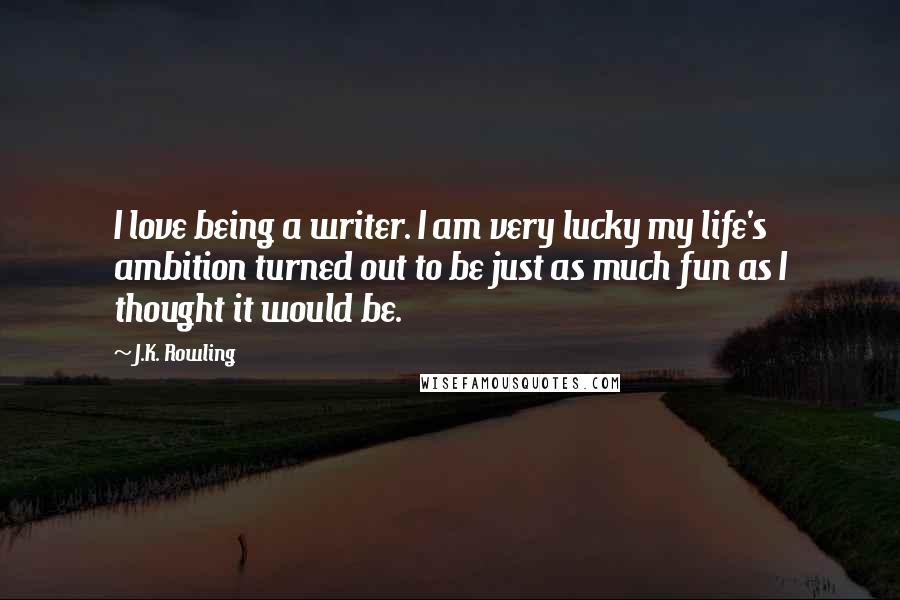 J.K. Rowling Quotes: I love being a writer. I am very lucky my life's ambition turned out to be just as much fun as I thought it would be.