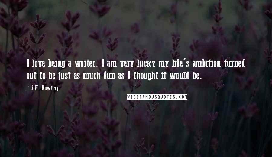 J.K. Rowling Quotes: I love being a writer. I am very lucky my life's ambition turned out to be just as much fun as I thought it would be.