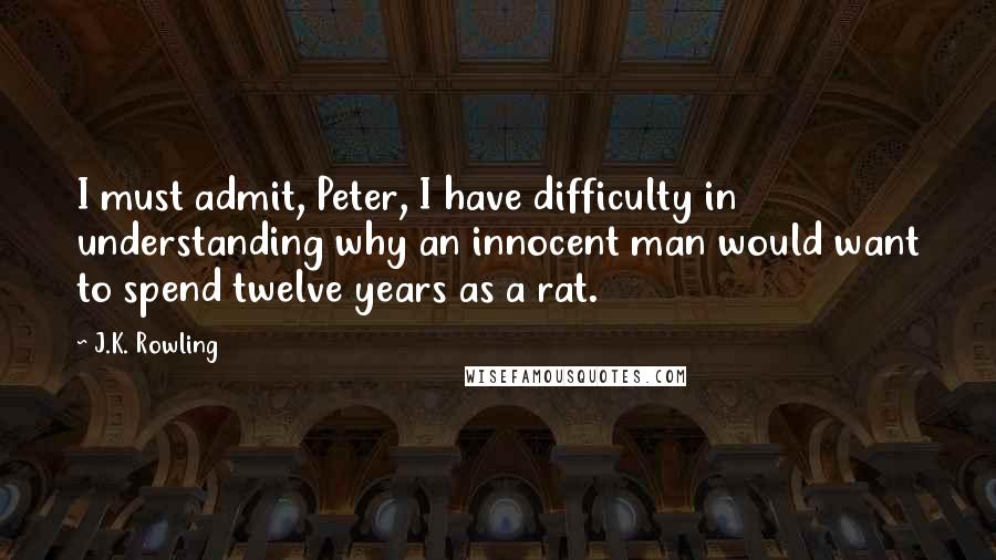 J.K. Rowling Quotes: I must admit, Peter, I have difficulty in understanding why an innocent man would want to spend twelve years as a rat.