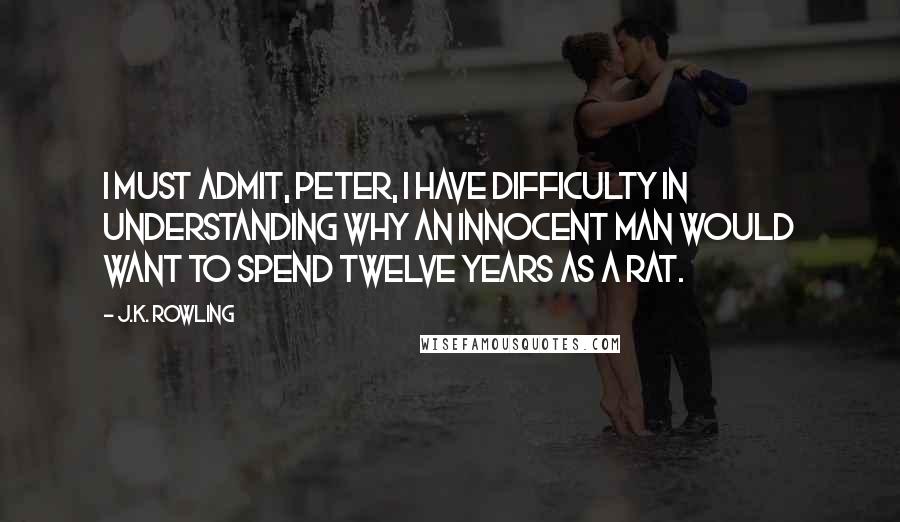 J.K. Rowling Quotes: I must admit, Peter, I have difficulty in understanding why an innocent man would want to spend twelve years as a rat.