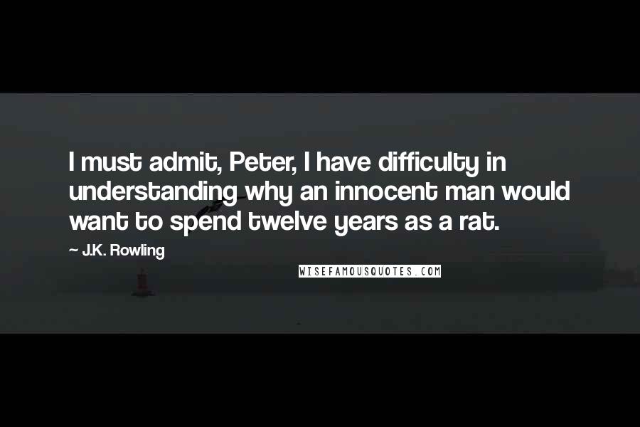 J.K. Rowling Quotes: I must admit, Peter, I have difficulty in understanding why an innocent man would want to spend twelve years as a rat.