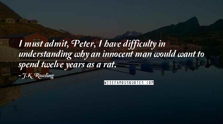 J.K. Rowling Quotes: I must admit, Peter, I have difficulty in understanding why an innocent man would want to spend twelve years as a rat.