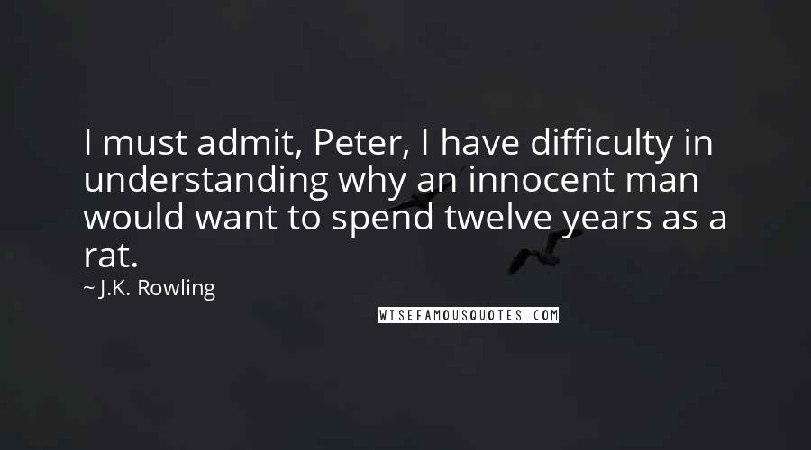 J.K. Rowling Quotes: I must admit, Peter, I have difficulty in understanding why an innocent man would want to spend twelve years as a rat.