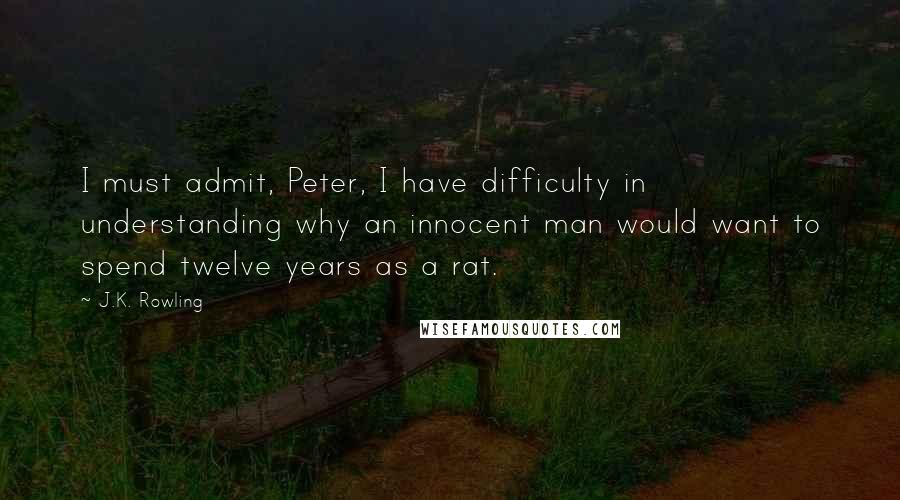 J.K. Rowling Quotes: I must admit, Peter, I have difficulty in understanding why an innocent man would want to spend twelve years as a rat.