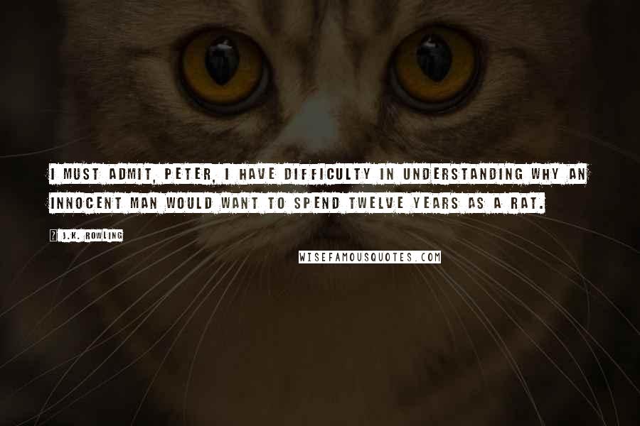 J.K. Rowling Quotes: I must admit, Peter, I have difficulty in understanding why an innocent man would want to spend twelve years as a rat.