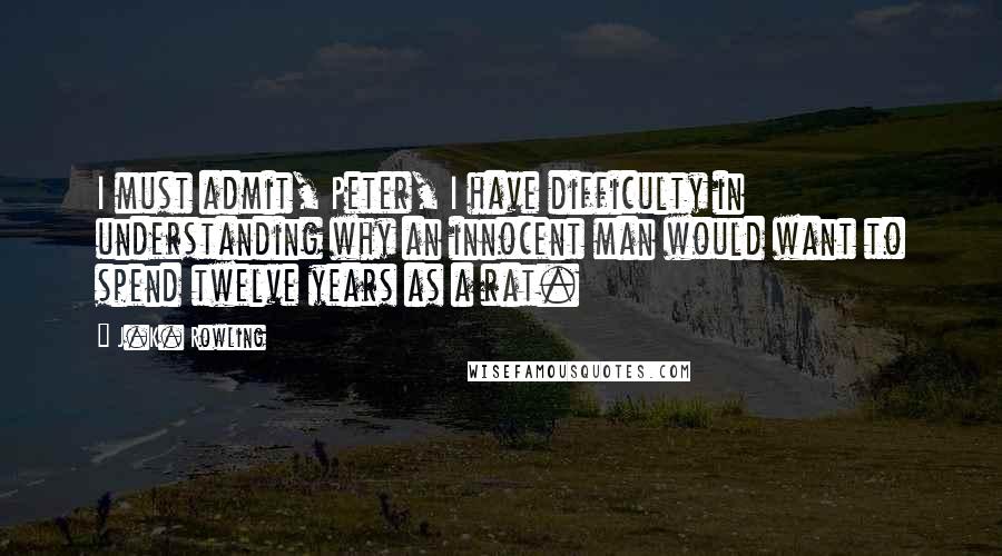 J.K. Rowling Quotes: I must admit, Peter, I have difficulty in understanding why an innocent man would want to spend twelve years as a rat.