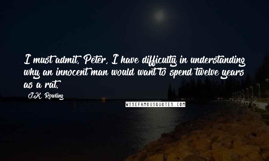 J.K. Rowling Quotes: I must admit, Peter, I have difficulty in understanding why an innocent man would want to spend twelve years as a rat.