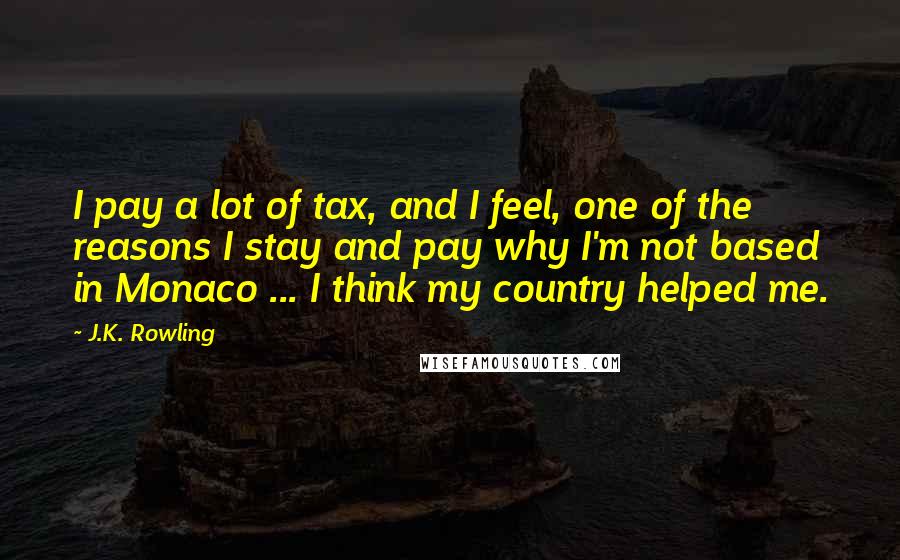 J.K. Rowling Quotes: I pay a lot of tax, and I feel, one of the reasons I stay and pay why I'm not based in Monaco ... I think my country helped me.