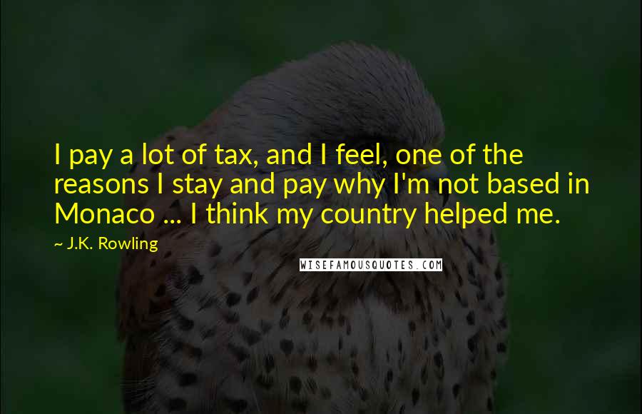 J.K. Rowling Quotes: I pay a lot of tax, and I feel, one of the reasons I stay and pay why I'm not based in Monaco ... I think my country helped me.