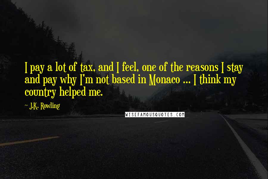 J.K. Rowling Quotes: I pay a lot of tax, and I feel, one of the reasons I stay and pay why I'm not based in Monaco ... I think my country helped me.