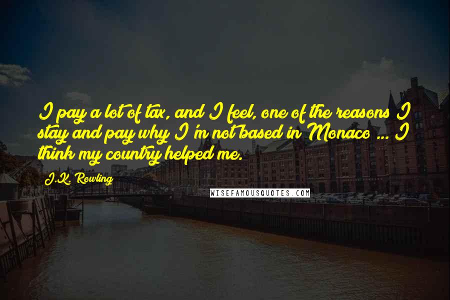 J.K. Rowling Quotes: I pay a lot of tax, and I feel, one of the reasons I stay and pay why I'm not based in Monaco ... I think my country helped me.