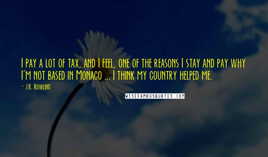 J.K. Rowling Quotes: I pay a lot of tax, and I feel, one of the reasons I stay and pay why I'm not based in Monaco ... I think my country helped me.