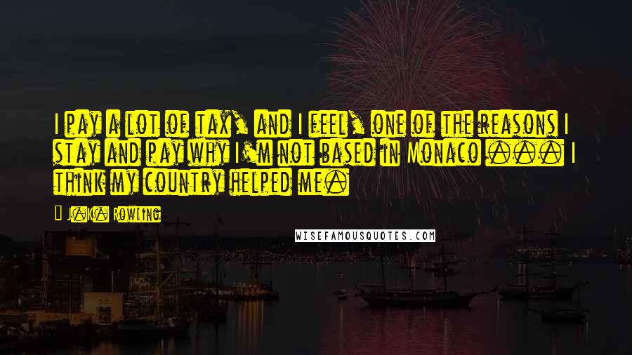 J.K. Rowling Quotes: I pay a lot of tax, and I feel, one of the reasons I stay and pay why I'm not based in Monaco ... I think my country helped me.