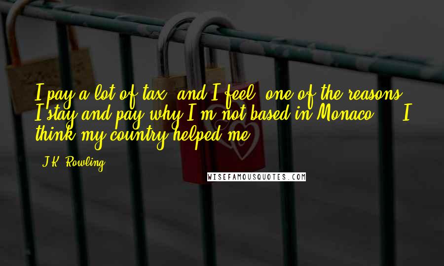 J.K. Rowling Quotes: I pay a lot of tax, and I feel, one of the reasons I stay and pay why I'm not based in Monaco ... I think my country helped me.