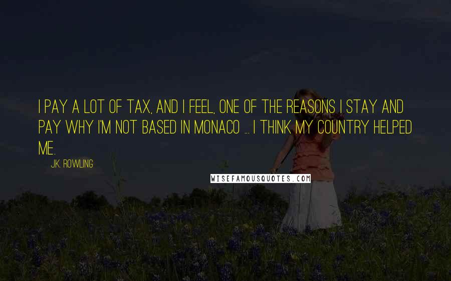 J.K. Rowling Quotes: I pay a lot of tax, and I feel, one of the reasons I stay and pay why I'm not based in Monaco ... I think my country helped me.