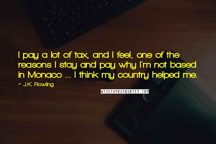 J.K. Rowling Quotes: I pay a lot of tax, and I feel, one of the reasons I stay and pay why I'm not based in Monaco ... I think my country helped me.