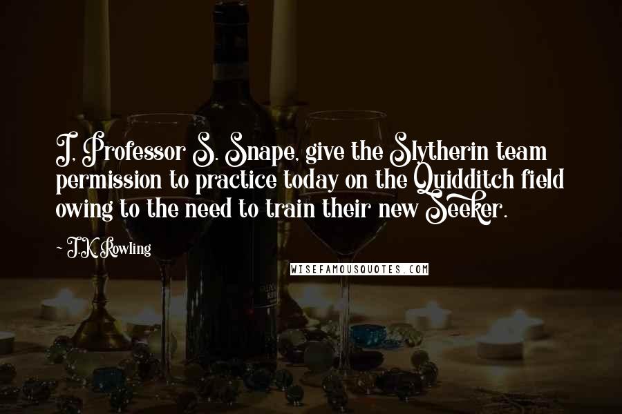 J.K. Rowling Quotes: I, Professor S. Snape, give the Slytherin team permission to practice today on the Quidditch field owing to the need to train their new Seeker.