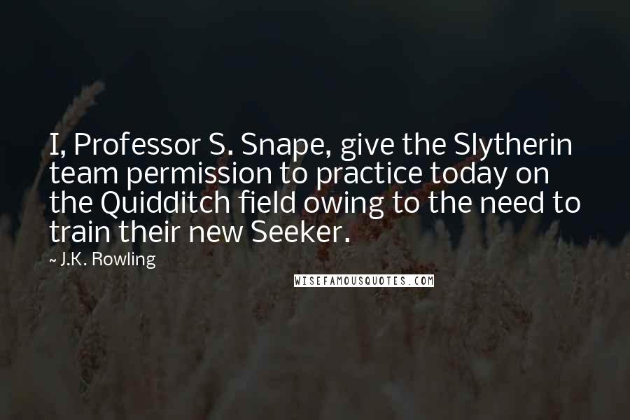 J.K. Rowling Quotes: I, Professor S. Snape, give the Slytherin team permission to practice today on the Quidditch field owing to the need to train their new Seeker.