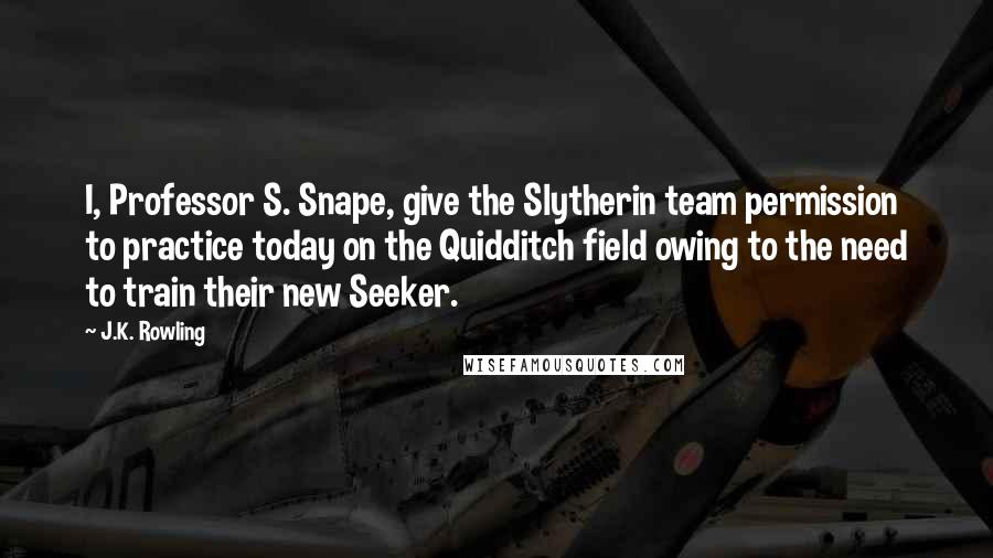 J.K. Rowling Quotes: I, Professor S. Snape, give the Slytherin team permission to practice today on the Quidditch field owing to the need to train their new Seeker.