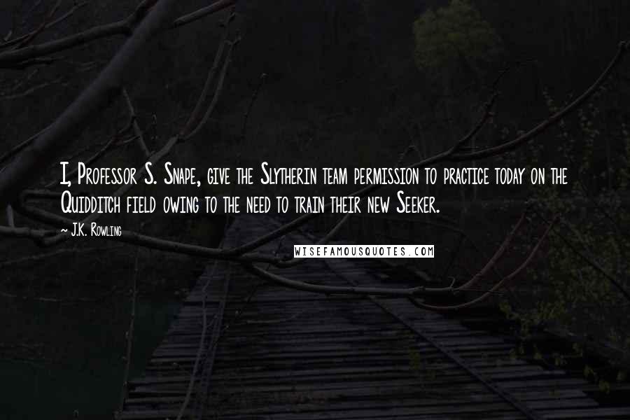 J.K. Rowling Quotes: I, Professor S. Snape, give the Slytherin team permission to practice today on the Quidditch field owing to the need to train their new Seeker.