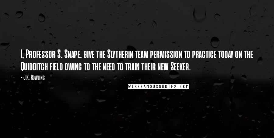 J.K. Rowling Quotes: I, Professor S. Snape, give the Slytherin team permission to practice today on the Quidditch field owing to the need to train their new Seeker.