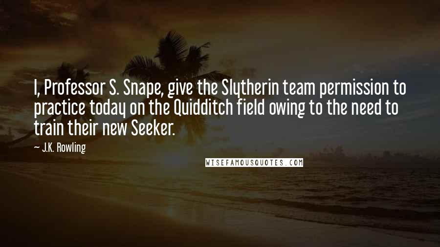 J.K. Rowling Quotes: I, Professor S. Snape, give the Slytherin team permission to practice today on the Quidditch field owing to the need to train their new Seeker.