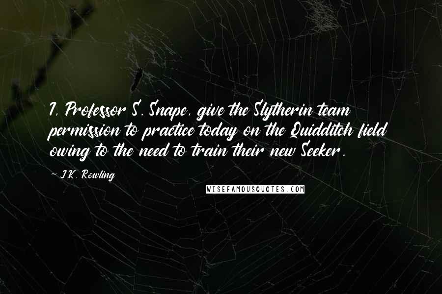 J.K. Rowling Quotes: I, Professor S. Snape, give the Slytherin team permission to practice today on the Quidditch field owing to the need to train their new Seeker.