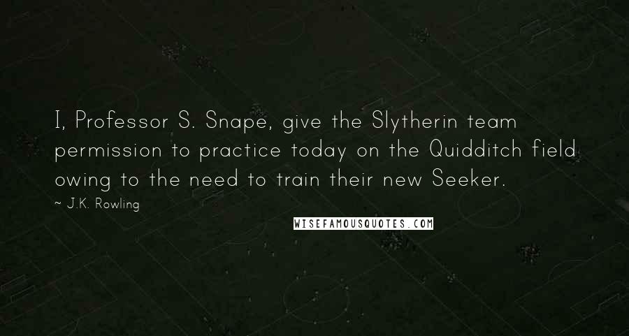 J.K. Rowling Quotes: I, Professor S. Snape, give the Slytherin team permission to practice today on the Quidditch field owing to the need to train their new Seeker.
